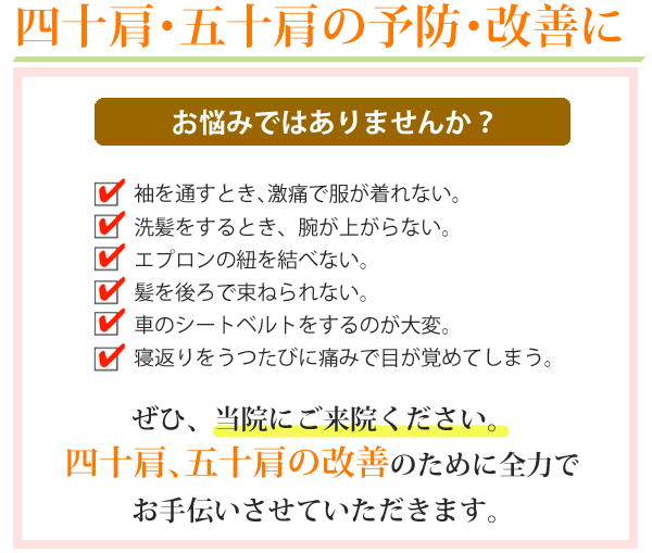 四十肩・五十肩の予防･改善に。お悩みではありませんか？１．袖を通すとき、激痛で服が着れない。２．洗髪をするとき、腕が上がらない。３．エプロンの紐を結べない。４．髪を後ろで束ねられない。５．車のシートベルトをするのが大変。６．寝返りをうつたびに痛みで目が覚めてしまう。ぜひ、当院にご来院ください。四十肩・五十肩の改善のために全力でお手伝いさせていただきます。