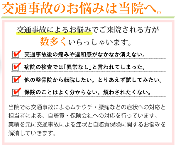 交通事故のお悩みは当院へ。交通事故によるお悩みでご来院される方が数多くいらっしゃいます。交通事故後の痛みや違和感がなかなか消えない。病院の検査では「異常なし」と言われてしまった。他の整骨院から転院したい。とりあえず試してみたい。保険のことはよく分からない。煩わされたくない。当院では交通事故によるムチウチ・腰痛などの症状への対応と担当者による、自賠責・保険会社への対応を行っています。実績を元に交通事故による症状と自賠責保険に関するお悩みを解消していきます。