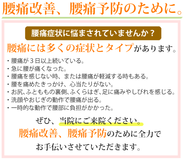 腰痛改善、腰痛予防のために。腰痛症状に悩まされていませんか？腰痛には多くの症状とタイプがあります。・腰痛が3日以上続いている。・急に腰が痛くなった。・腰痛を感じない時、または腰痛が軽減する時もある。・腰を痛めたきっかけ、心当たりがない。・お尻、ふとももの裏側、ふくらはぎ、足に痛みやしびれを感じる。・洗顔やお辞儀の動作で腰痛が出る。・一時的な動作で腰部に負担がかかった。ぜひ、当院にご来院ください。腰痛改善、腰痛予防のために全力でお手伝いさせていただきます。