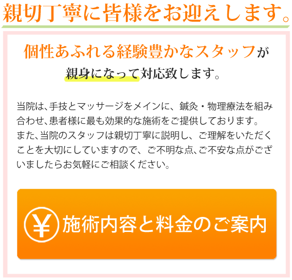 親切丁寧に皆様をお迎えします。個性あふれる経験豊かなスタッフが親身になって対応致します。当院は、手技とマッサージをメインに鍼灸・物理療法を組み合わせ、患者様に最も効果的な施術をご提供しております。また、当院のスタッフは親切丁寧に説明し、ご理解いただくことを大切にしておりますので、ご不明な点、ご不安な点がございましたらお気軽にご相談下さい。