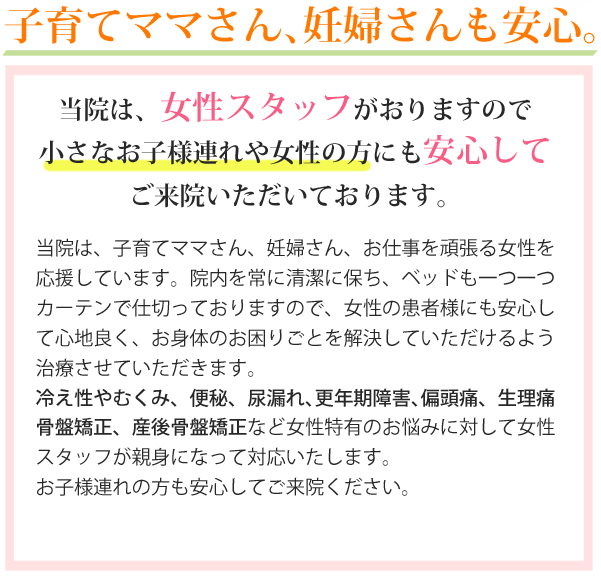 子育てママさん、妊婦さんも安心。当院は、女性スタッフがおりますので小さなお子様連れや女性の方にも安心してご来院いただいております。当院は、子育てママさん、妊婦さん、お仕事を頑張る女性を応援しています。院内を常に清潔に保ち、ベッドも一つ一つカーテンで仕切っておりますので女性の患者様にも安心して心地良く、お身体のお困りごとを解決していただけるよう施術させていただきます。当院は女性スタッフがおりますので、女性にしか分からないお悩みなど、外面からでは判断が難しい症状でお悩みの方はお気軽にご相談下さい。また、お子様連れの方も安心してご来院ください。お母さまが施術を受けている間は当院スタッフが大切にお預かりいたします。