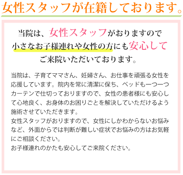 子育てママさん、妊婦さんも安心。当院は、女性スタッフがおりますので小さなお子様連れや女性の方にも安心してご来院いただいております。当院は、子育てママさん、妊婦さん、お仕事を頑張る女性を応援しています。院内を常に清潔に保ち、ベッドも一つ一つカーテンで仕切っておりますので女性の患者様にも安心して心地良く、お身体のお困りごとを解決していただけるよう施術させていただきます。当院は女性スタッフがおりますので、女性にしか分からないお悩みなど、外面からでは判断が難しい症状でお悩みの方はお気軽にご相談下さい。また、お子様連れの方も安心してご来院ください。お母さまが施術を受けている間は当院スタッフが大切にお預かりいたします。