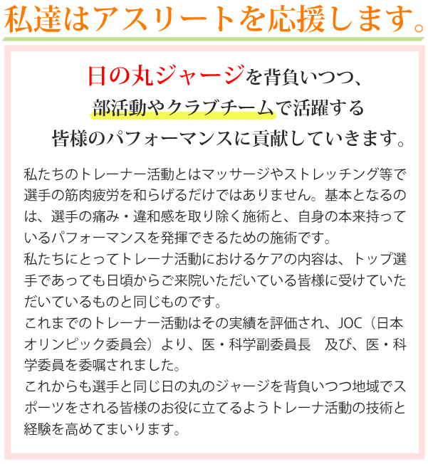 マッサージはりきゅう小山城南整骨院はアスリートを応援します。日の丸ジャージを背負いつつ、部活動やクラブチームで活躍する皆様のパフォーマンスに貢献していきます。私たちのトレーナー活動とはマッサージやストレッチング等で選手の筋肉疲労を和らげるだけではありません。基本となるのは、選手の痛み・違和感を取り除く施術と、自身の本来持っているパフォーマンスを発揮できるための施術です。私たちにとってトレーナー活動におけるケアの内容は、トップ選手であっても日頃からご来院いただいている皆様に受けていただいているものと同じものです。これまでのトレーナー活動はその実績を評価され、JOC（日本オリンピック委員会）より、医・科学副委員長及び、医・科学委員を委嘱されました。これからも選手と同じ日の丸ジャージを背負いつつ地域でスポーツをされる皆様のお役に立てるようトレーナー活動と経験を高めてまいります。