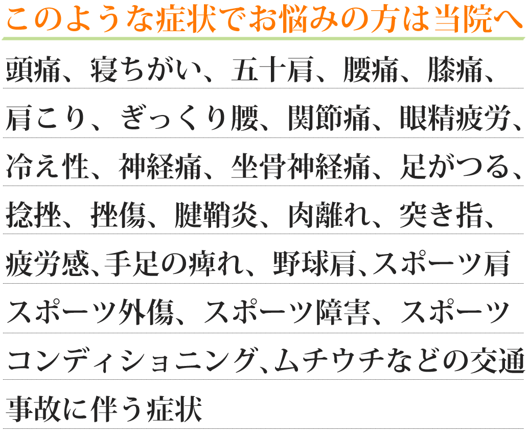 このような症状でお悩みの方は当院へ　頭痛、寝違い、五十肩、野球肩、肩こり、ぎっくり腰、腰痛、膝痛、交通事故に伴う症状（ムチウチなど）、関節痛、坐骨神経痛、神経痛、手足のしびれ、冷え性、腱鞘炎、足がつる、疲労感、眼精疲労、捻挫、挫傷、脱臼、肉離れ、突き指、スポーツ肩、スポーツ障害、スポーツ外傷、スポーツコンディショニング、不妊、温活、産後の骨盤矯正