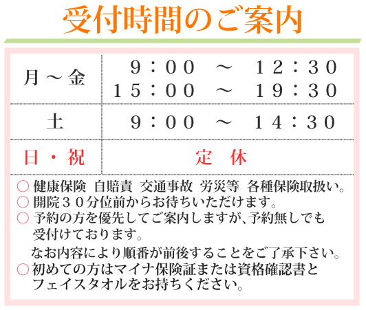 受付時間のご案内　月～金　9:00～12:30　15:00～19:30　土　9:00～14:30　日祝　休診　健康保険、自賠責　労災等、各種保険取扱。開院30分位前からお待ちいただけます。予約制ではなく受け付け順となっております。なお、内容により順番が前後することをご了承下さい。初めての方はマイナ保険証または資格確認書とフェイスタオルをお持ちください