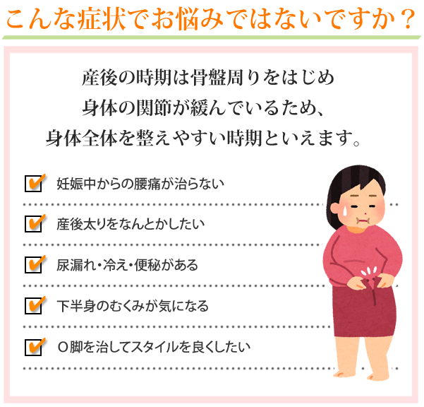 こんな症状でお悩みではないですか？産後の時期は骨盤周りをはじめ、身体の関節が緩んでいるため、身体全体を整えやすい時期と言えます。・妊娠中からの腰痛が治らない。産後太りをなんとかしたい。尿漏れ・冷え・便秘がある。下半身のむくみが気になる。O脚を治してスタイルを良くしたい。