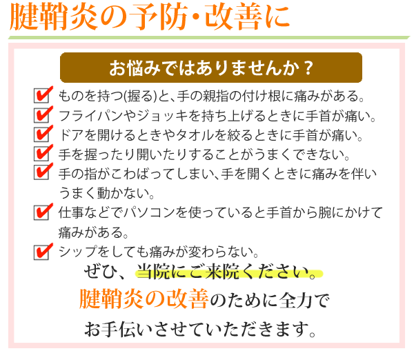 腱鞘炎の予防改善に。こんな症状でお困りじゃありませんか？1.ものを持つ（握る）と手の親指の付け根に痛みがある。2.フライパンやジョッキを持ち上げる時に手首が痛い3.ドアを開ける時やタオルを絞る時に手首が痛い。4.手を握ったり開いたりする事がうまくできない。5.手の指がこわばってしまい、手を開くときに痛みを伴いうまく動かない。6.仕事などでパソコンを使っていると手首から腕にかけて痛みがある。7.シップをしても痛みが変わらない。ぜひ、当院にご来院ください。四十肩・五十肩の改善のために全力でお手伝いさせていただきます。